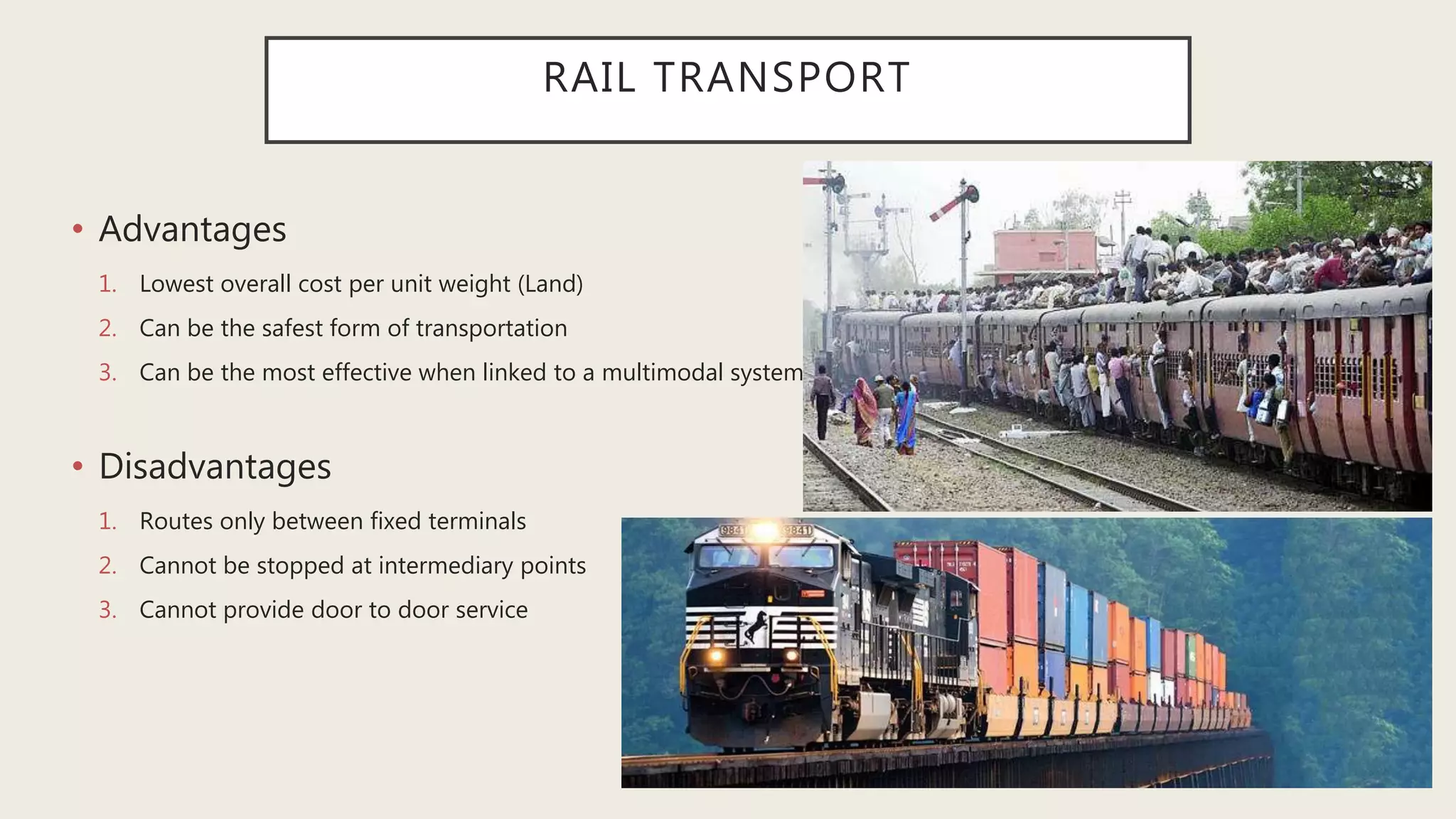 RAIL TRANSPORT
• Advantages
1. Lowest overall cost per unit weight (Land)
2. Can be the safest form of transportation
3. Can be the most effective when linked to a multimodal system
• Disadvantages
1. Routes only between fixed terminals
2. Cannot be stopped at intermediary points
3. Cannot provide door to door service
 