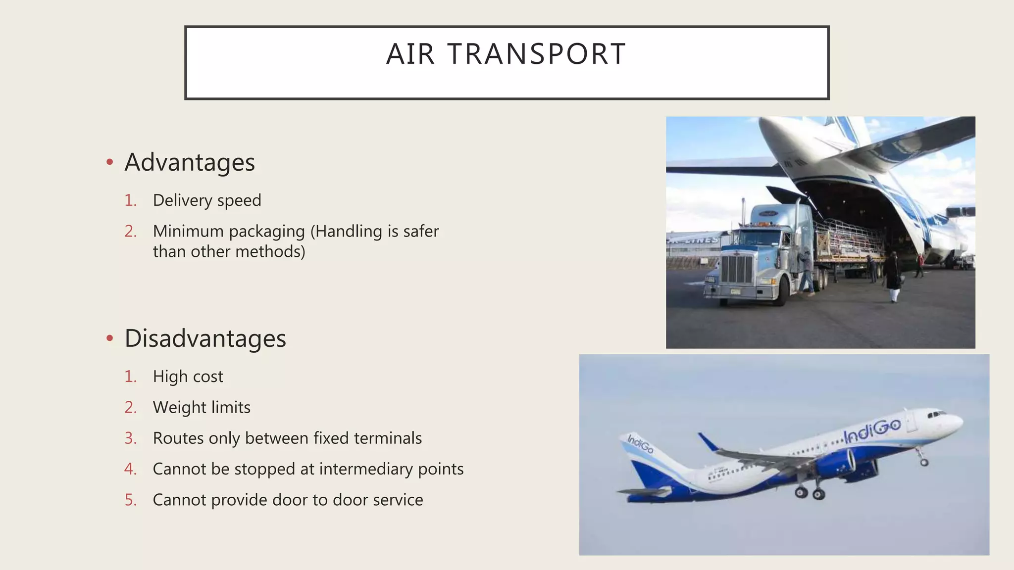 AIR TRANSPORT
• Advantages
1. Delivery speed
2. Minimum packaging (Handling is safer
than other methods)
• Disadvantages
1. High cost
2. Weight limits
3. Routes only between fixed terminals
4. Cannot be stopped at intermediary points
5. Cannot provide door to door service
 