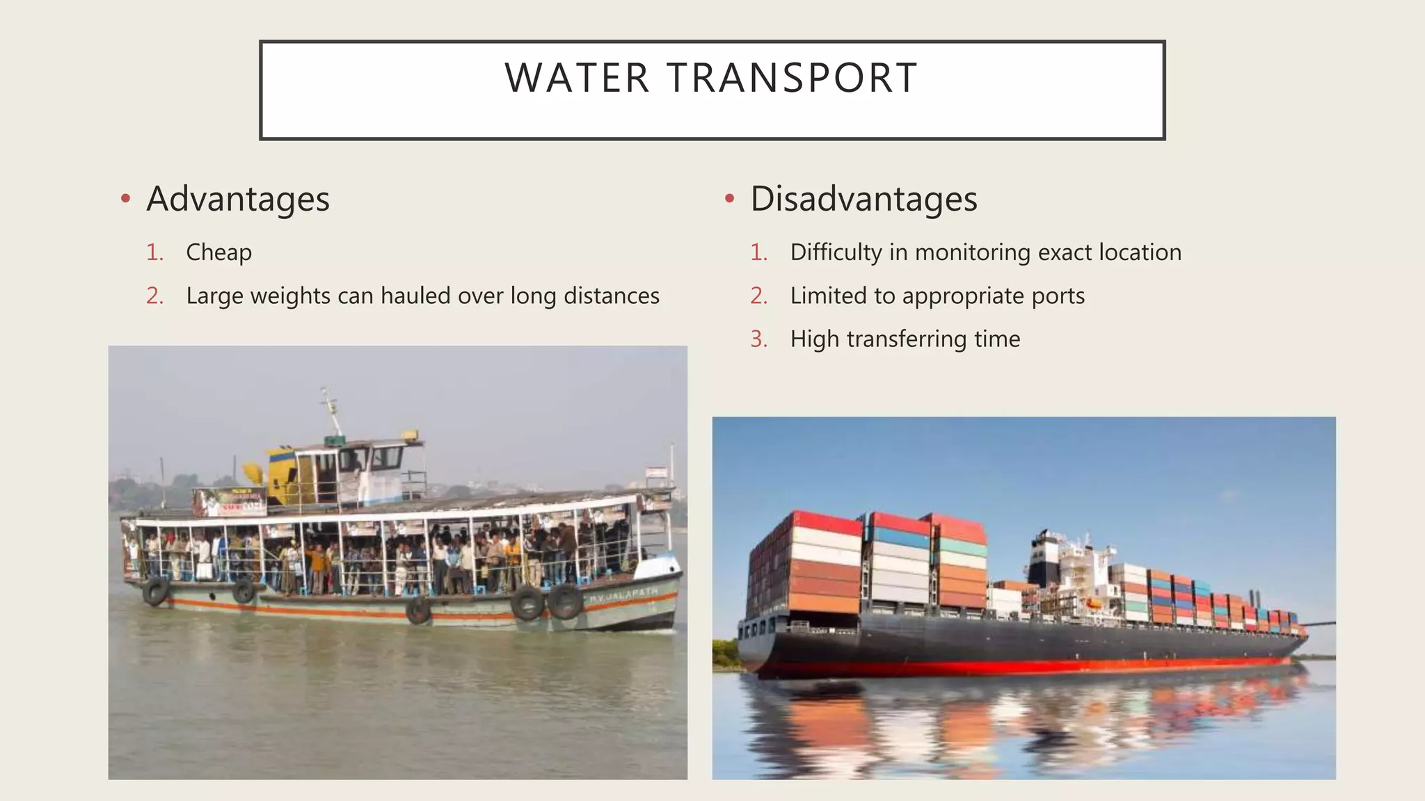 WATER TRANSPORT
• Advantages
1. Cheap
2. Large weights can hauled over long distances
• Disadvantages
1. Difficulty in monitoring exact location
2. Limited to appropriate ports
3. High transferring time
 