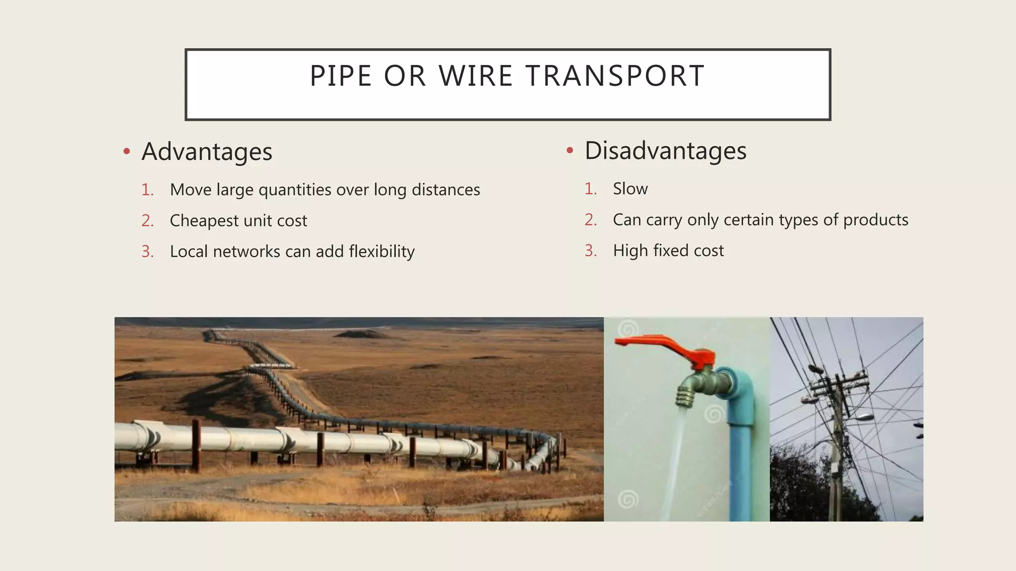 PIPE OR WIRE TRANSPORT
• Advantages
1. Move large quantities over long distances
2. Cheapest unit cost
3. Local networks can add flexibility
• Disadvantages
1. Slow
2. Can carry only certain types of products
3. High fixed cost
 