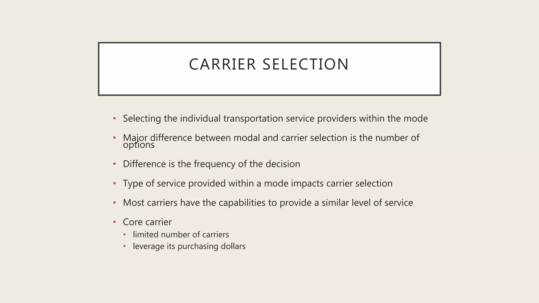CARRIER SELECTION
• Selecting the individual transportation service providers within the mode
• Major difference between modal and carrier selection is the number of
options
• Difference is the frequency of the decision
• Type of service provided within a mode impacts carrier selection
• Most carriers have the capabilities to provide a similar level of service
• Core carrier
• limited number of carriers
• leverage its purchasing dollars
 