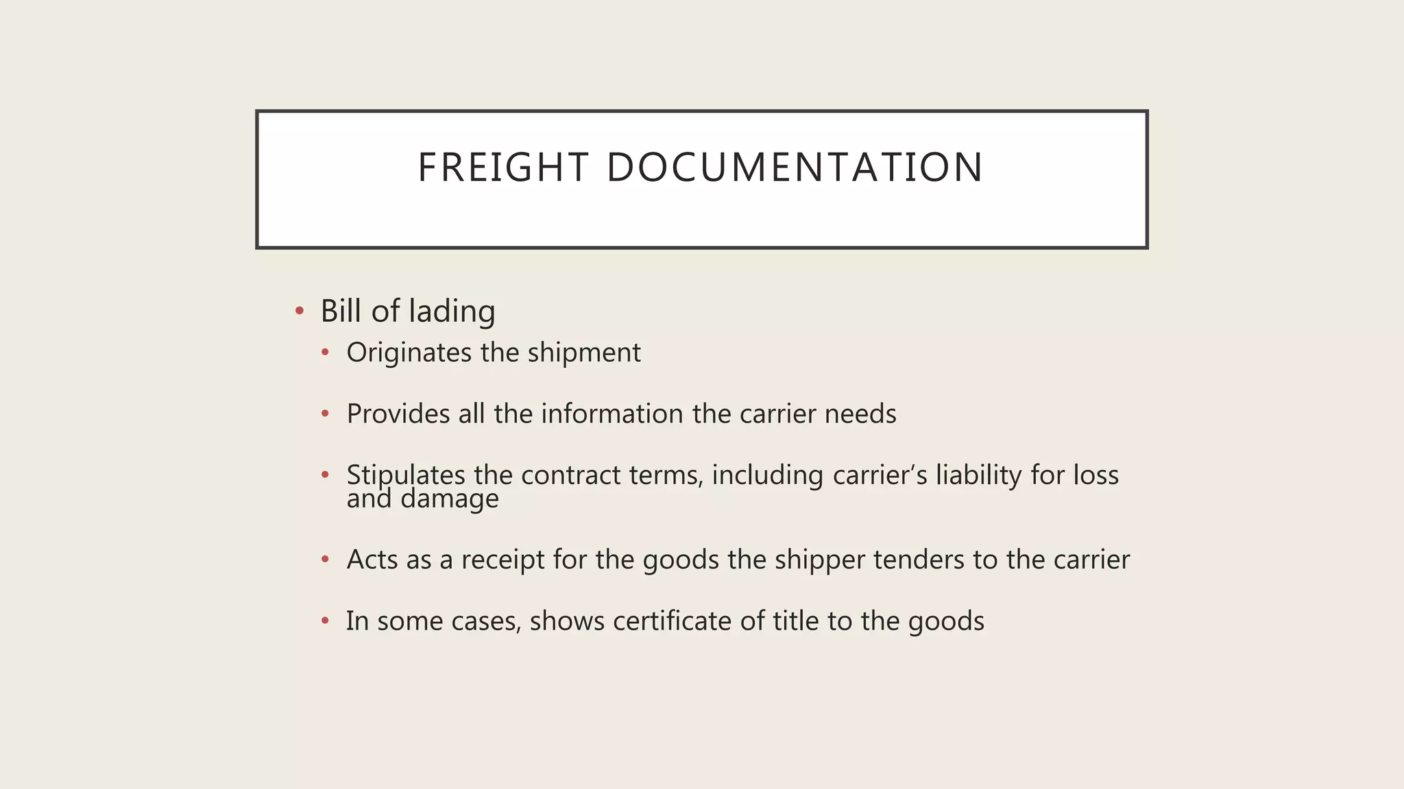 FREIGHT DOCUMENTATION
• Bill of lading
• Originates the shipment
• Provides all the information the carrier needs
• Stipulates the contract terms, including carrier’s liability for loss
and damage
• Acts as a receipt for the goods the shipper tenders to the carrier
• In some cases, shows certificate of title to the goods
 