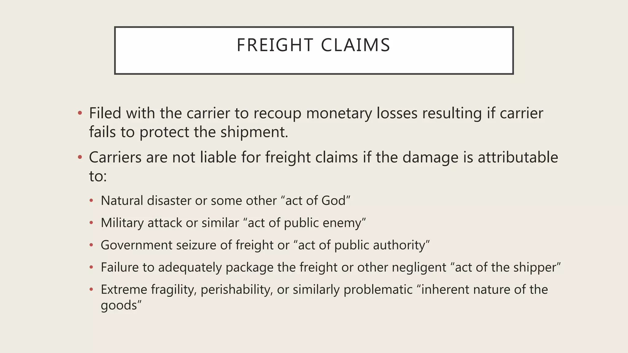 FREIGHT CLAIMS
• Filed with the carrier to recoup monetary losses resulting if carrier
fails to protect the shipment.
• Carriers are not liable for freight claims if the damage is attributable
to:
• Natural disaster or some other “act of God”
• Military attack or similar “act of public enemy”
• Government seizure of freight or “act of public authority”
• Failure to adequately package the freight or other negligent “act of the shipper”
• Extreme fragility, perishability, or similarly problematic “inherent nature of the
goods”
 