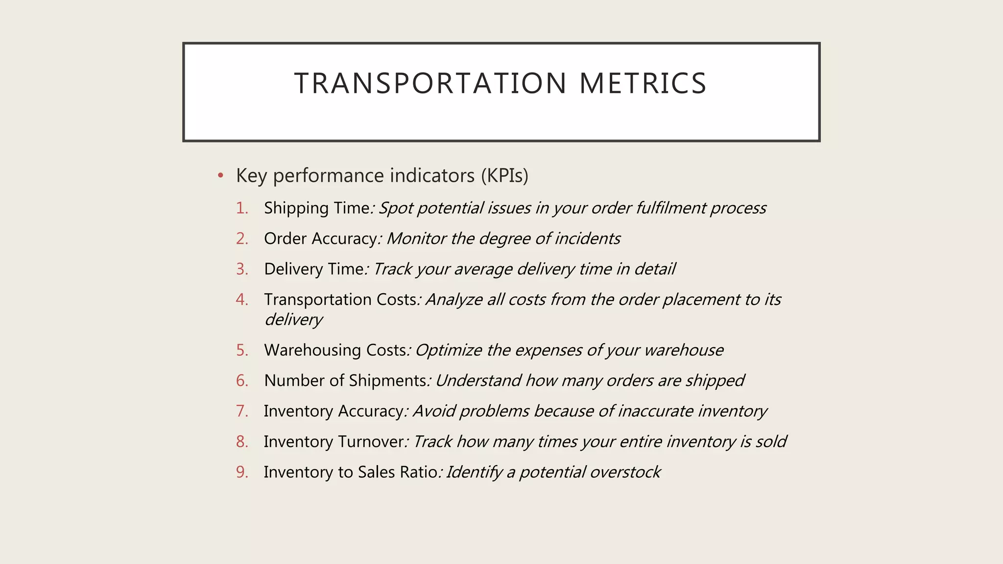 TRANSPORTATION METRICS
• Key performance indicators (KPIs)
1. Shipping Time: Spot potential issues in your order fulfilment process
2. Order Accuracy: Monitor the degree of incidents
3. Delivery Time: Track your average delivery time in detail
4. Transportation Costs: Analyze all costs from the order placement to its
delivery
5. Warehousing Costs: Optimize the expenses of your warehouse
6. Number of Shipments: Understand how many orders are shipped
7. Inventory Accuracy: Avoid problems because of inaccurate inventory
8. Inventory Turnover: Track how many times your entire inventory is sold
9. Inventory to Sales Ratio: Identify a potential overstock
 