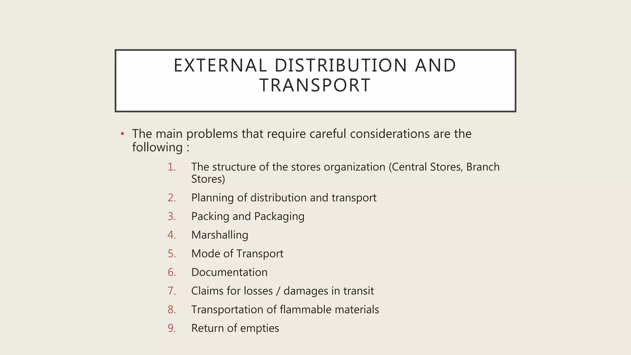 EXTERNAL DISTRIBUTION AND
TRANSPORT
• The main problems that require careful considerations are the
following :
1. The structure of the stores organization (Central Stores, Branch
Stores)
2. Planning of distribution and transport
3. Packing and Packaging
4. Marshalling
5. Mode of Transport
6. Documentation
7. Claims for losses / damages in transit
8. Transportation of flammable materials
9. Return of empties
 