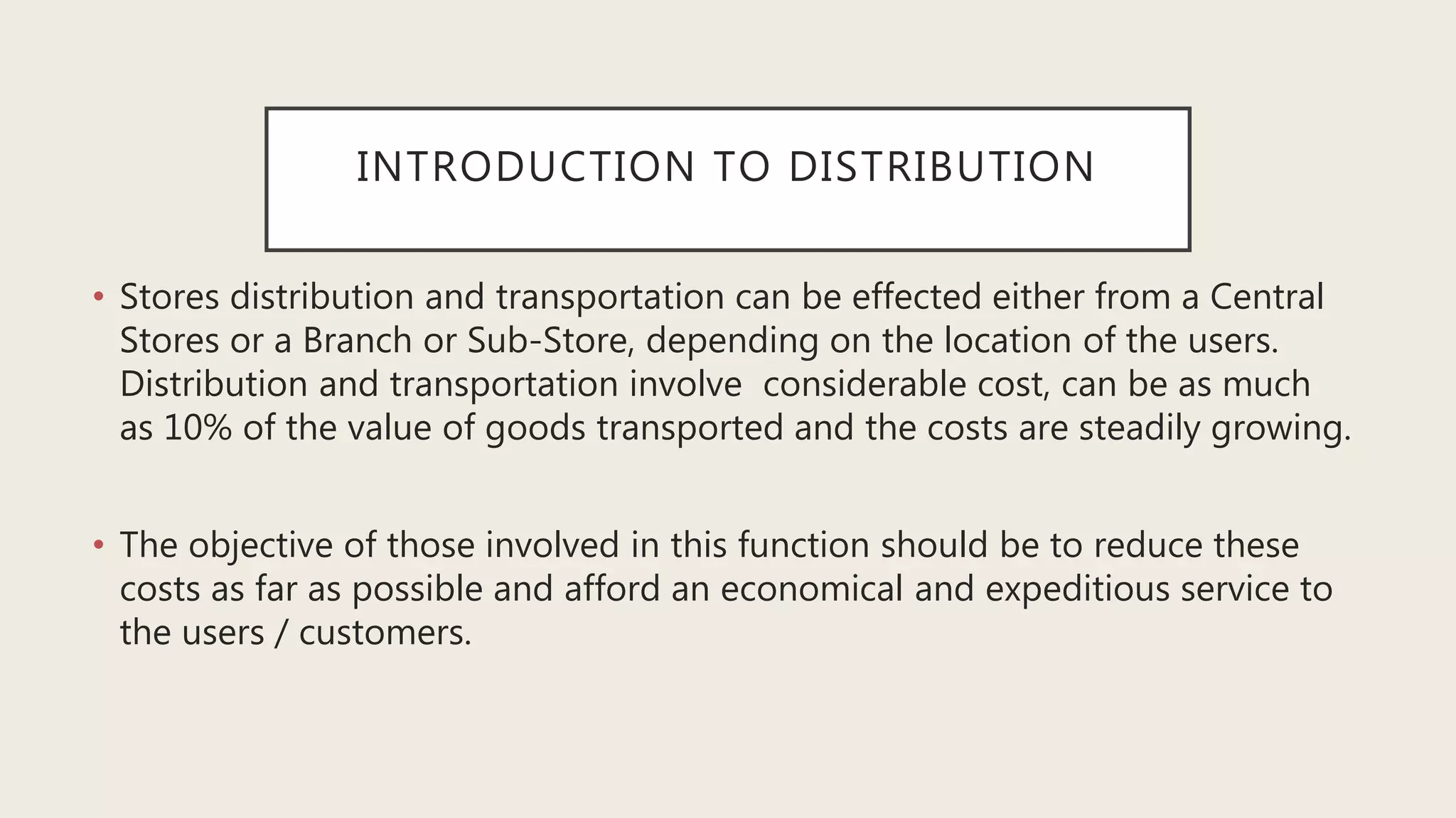 INTRODUCTION TO DISTRIBUTION
• Stores distribution and transportation can be effected either from a Central
Stores or a Branch or Sub-Store, depending on the location of the users.
Distribution and transportation involve considerable cost, can be as much
as 10% of the value of goods transported and the costs are steadily growing.
• The objective of those involved in this function should be to reduce these
costs as far as possible and afford an economical and expeditious service to
the users / customers.
 
