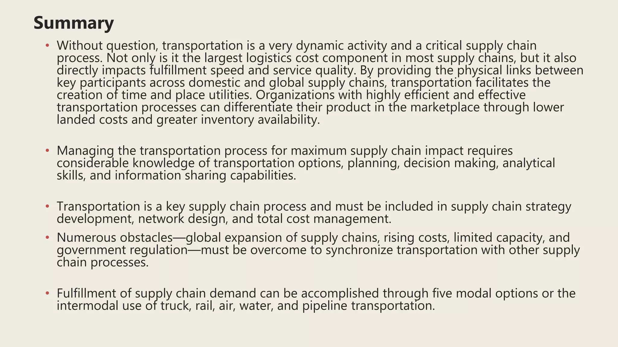 Summary
• Without question, transportation is a very dynamic activity and a critical supply chain
process. Not only is it the largest logistics cost component in most supply chains, but it also
directly impacts fulfillment speed and service quality. By providing the physical links between
key participants across domestic and global supply chains, transportation facilitates the
creation of time and place utilities. Organizations with highly efficient and effective
transportation processes can differentiate their product in the marketplace through lower
landed costs and greater inventory availability.
• Managing the transportation process for maximum supply chain impact requires
considerable knowledge of transportation options, planning, decision making, analytical
skills, and information sharing capabilities.
• Transportation is a key supply chain process and must be included in supply chain strategy
development, network design, and total cost management.
• Numerous obstacles—global expansion of supply chains, rising costs, limited capacity, and
government regulation—must be overcome to synchronize transportation with other supply
chain processes.
• Fulfillment of supply chain demand can be accomplished through five modal options or the
intermodal use of truck, rail, air, water, and pipeline transportation.
 