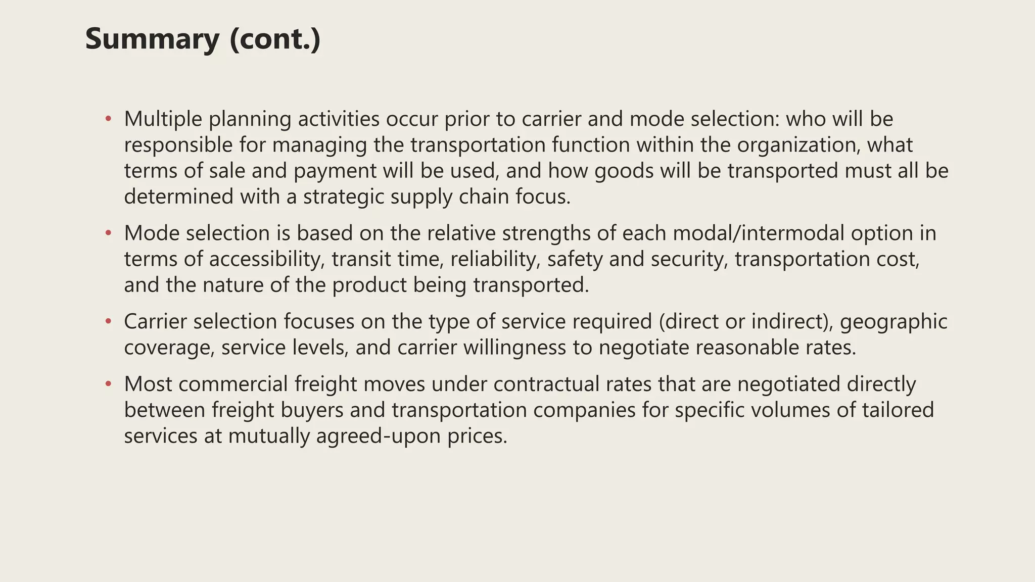 Summary (cont.)
• Multiple planning activities occur prior to carrier and mode selection: who will be
responsible for managing the transportation function within the organization, what
terms of sale and payment will be used, and how goods will be transported must all be
determined with a strategic supply chain focus.
• Mode selection is based on the relative strengths of each modal/intermodal option in
terms of accessibility, transit time, reliability, safety and security, transportation cost,
and the nature of the product being transported.
• Carrier selection focuses on the type of service required (direct or indirect), geographic
coverage, service levels, and carrier willingness to negotiate reasonable rates.
• Most commercial freight moves under contractual rates that are negotiated directly
between freight buyers and transportation companies for specific volumes of tailored
services at mutually agreed-upon prices.
 