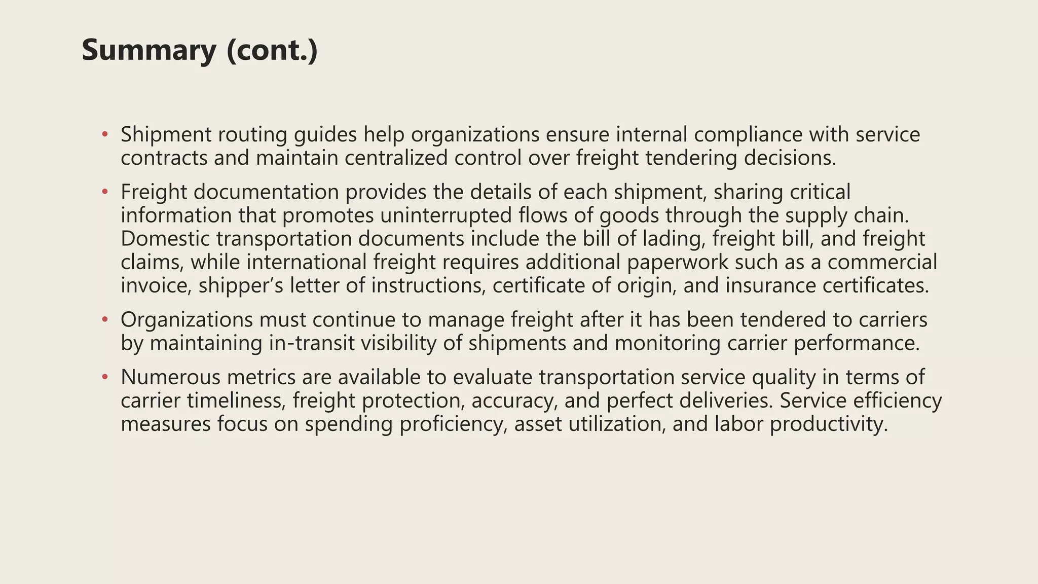 Summary (cont.)
• Shipment routing guides help organizations ensure internal compliance with service
contracts and maintain centralized control over freight tendering decisions.
• Freight documentation provides the details of each shipment, sharing critical
information that promotes uninterrupted flows of goods through the supply chain.
Domestic transportation documents include the bill of lading, freight bill, and freight
claims, while international freight requires additional paperwork such as a commercial
invoice, shipper’s letter of instructions, certificate of origin, and insurance certificates.
• Organizations must continue to manage freight after it has been tendered to carriers
by maintaining in-transit visibility of shipments and monitoring carrier performance.
• Numerous metrics are available to evaluate transportation service quality in terms of
carrier timeliness, freight protection, accuracy, and perfect deliveries. Service efficiency
measures focus on spending proficiency, asset utilization, and labor productivity.
 
