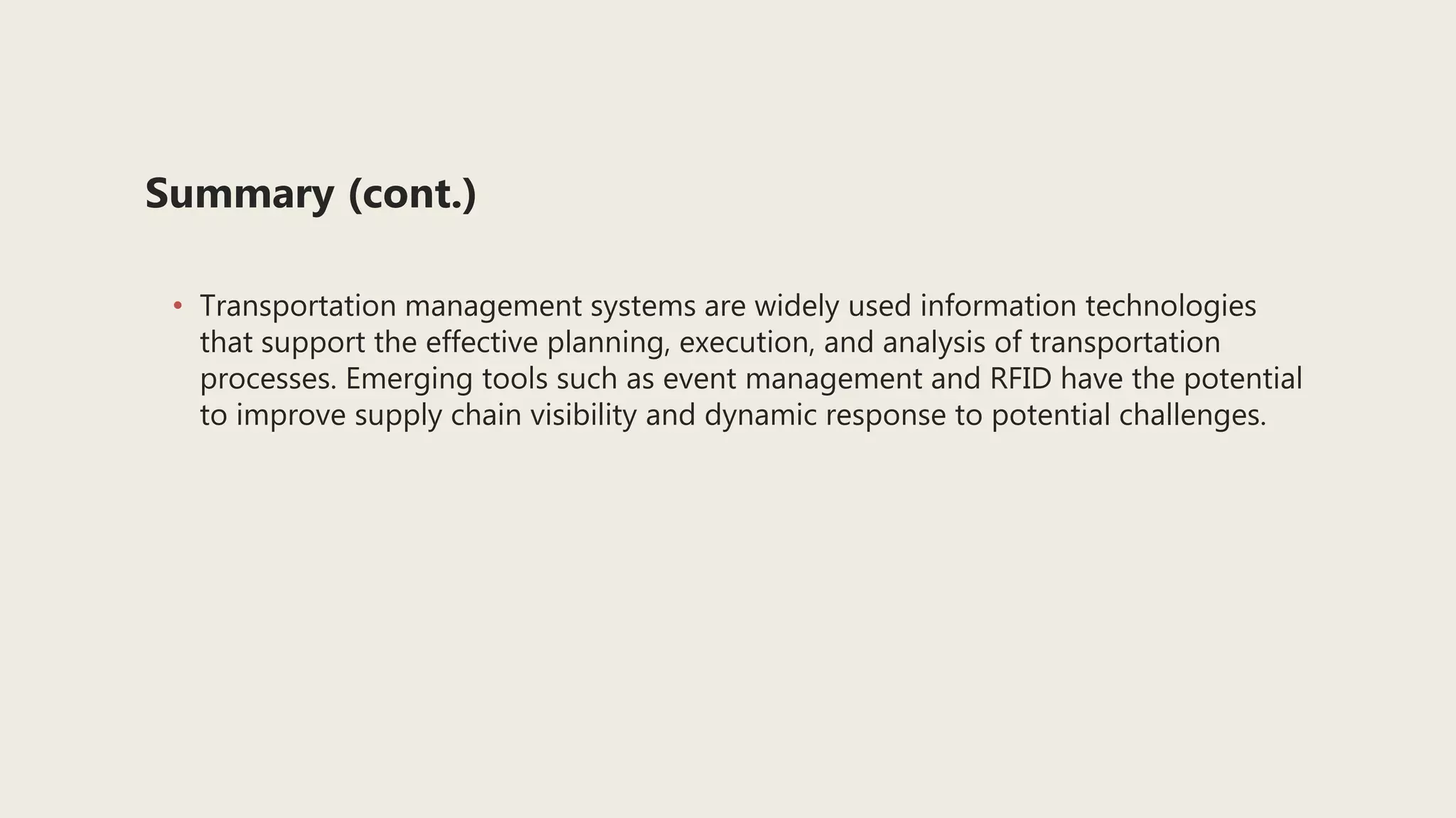 Summary (cont.)
• Transportation management systems are widely used information technologies
that support the effective planning, execution, and analysis of transportation
processes. Emerging tools such as event management and RFID have the potential
to improve supply chain visibility and dynamic response to potential challenges.
 
