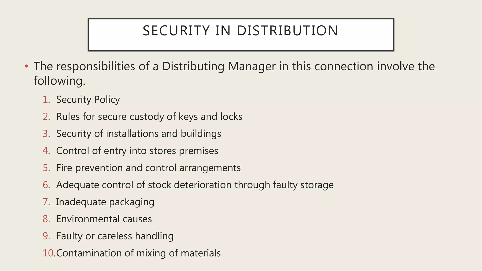 SECURITY IN DISTRIBUTION
• The responsibilities of a Distributing Manager in this connection involve the
following.
1. Security Policy
2. Rules for secure custody of keys and locks
3. Security of installations and buildings
4. Control of entry into stores premises
5. Fire prevention and control arrangements
6. Adequate control of stock deterioration through faulty storage
7. Inadequate packaging
8. Environmental causes
9. Faulty or careless handling
10.Contamination of mixing of materials
 