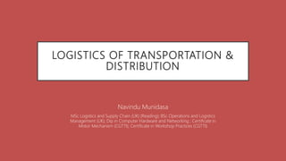 LOGISTICS OF TRANSPORTATION &
DISTRIBUTION
Navindu Munidasa
MSc Logistics and Supply Chain (UK) (Reading); BSc Operations and Logistics
Management (UK); Dip in Computer Hardware and Networking ; Certificate in
Motor Mechanism (CGTTI); Certificate in Workshop Practices (CGTTI)
 