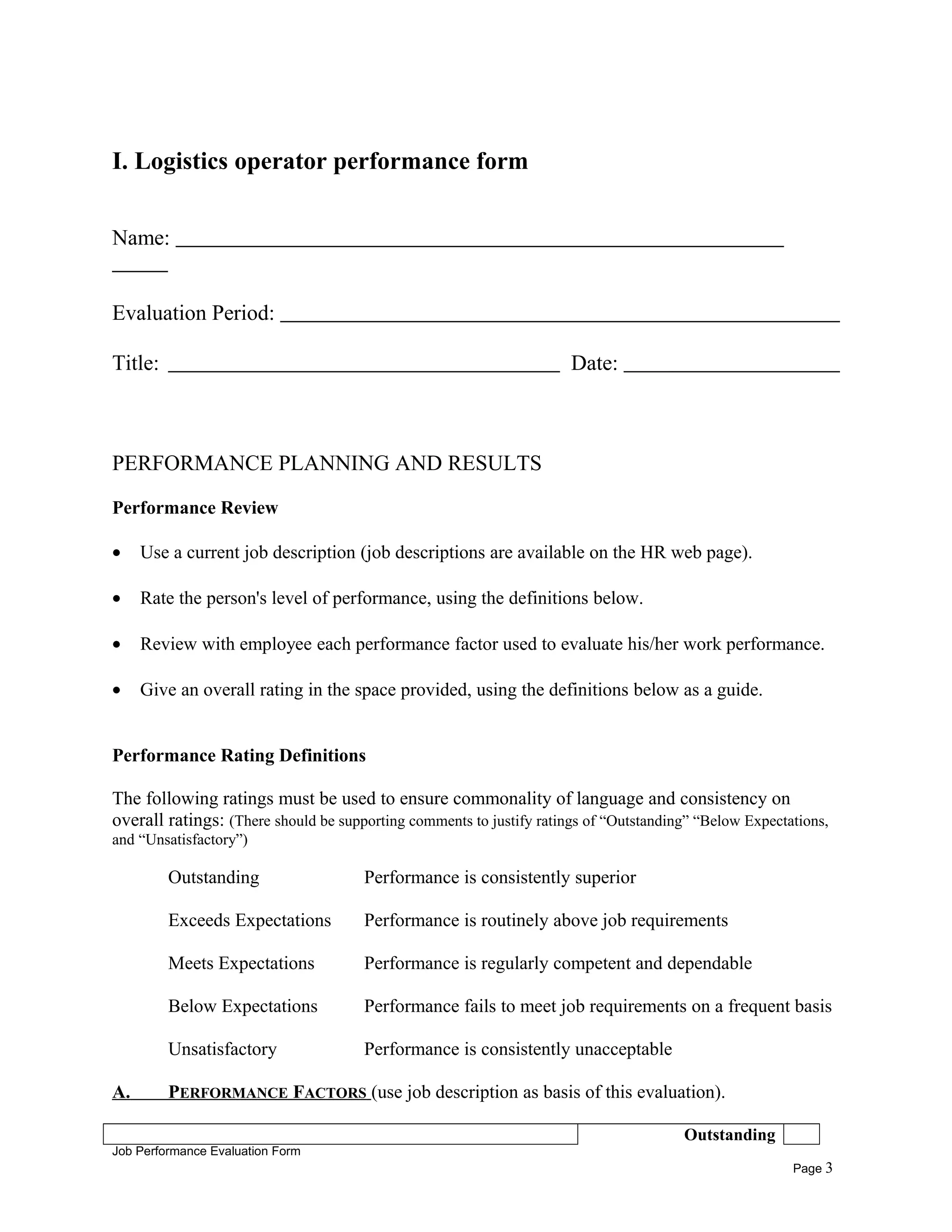 I. Logistics operator performance form
Name:
Evaluation Period:
Title: Date:
PERFORMANCE PLANNING AND RESULTS
Performance Review
• Use a current job description (job descriptions are available on the HR web page).
• Rate the person's level of performance, using the definitions below.
• Review with employee each performance factor used to evaluate his/her work performance.
• Give an overall rating in the space provided, using the definitions below as a guide.
Performance Rating Definitions
The following ratings must be used to ensure commonality of language and consistency on
overall ratings: (There should be supporting comments to justify ratings of “Outstanding” “Below Expectations,
and “Unsatisfactory”)
Outstanding Performance is consistently superior
Exceeds Expectations Performance is routinely above job requirements
Meets Expectations Performance is regularly competent and dependable
Below Expectations Performance fails to meet job requirements on a frequent basis
Unsatisfactory Performance is consistently unacceptable
A. PERFORMANCE FACTORS (use job description as basis of this evaluation).
Outstanding
Job Performance Evaluation Form
Page 3
 
