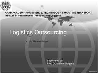 Logistics Outsourcing
• By Marwan Bahgat
ARAB ACADEMY FOR SCIENCE, TECHNOLOGY & MARITIME TRANSPORT
Institute of International Transport and Logistics
Supervised by:
Prof. Dr.Islam Al-Naqeeb
 