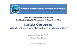 Logistics Outsourcing.
Why do not any Italian SMEs adopt the externalization?
Andrea Payaro, Ph.D.
Anna Rita Papa
P&P Consulting & Services
Padua - ITALY
20th EBES Conference – Vienna
Real Estate and Facility Management at University of Wien
 