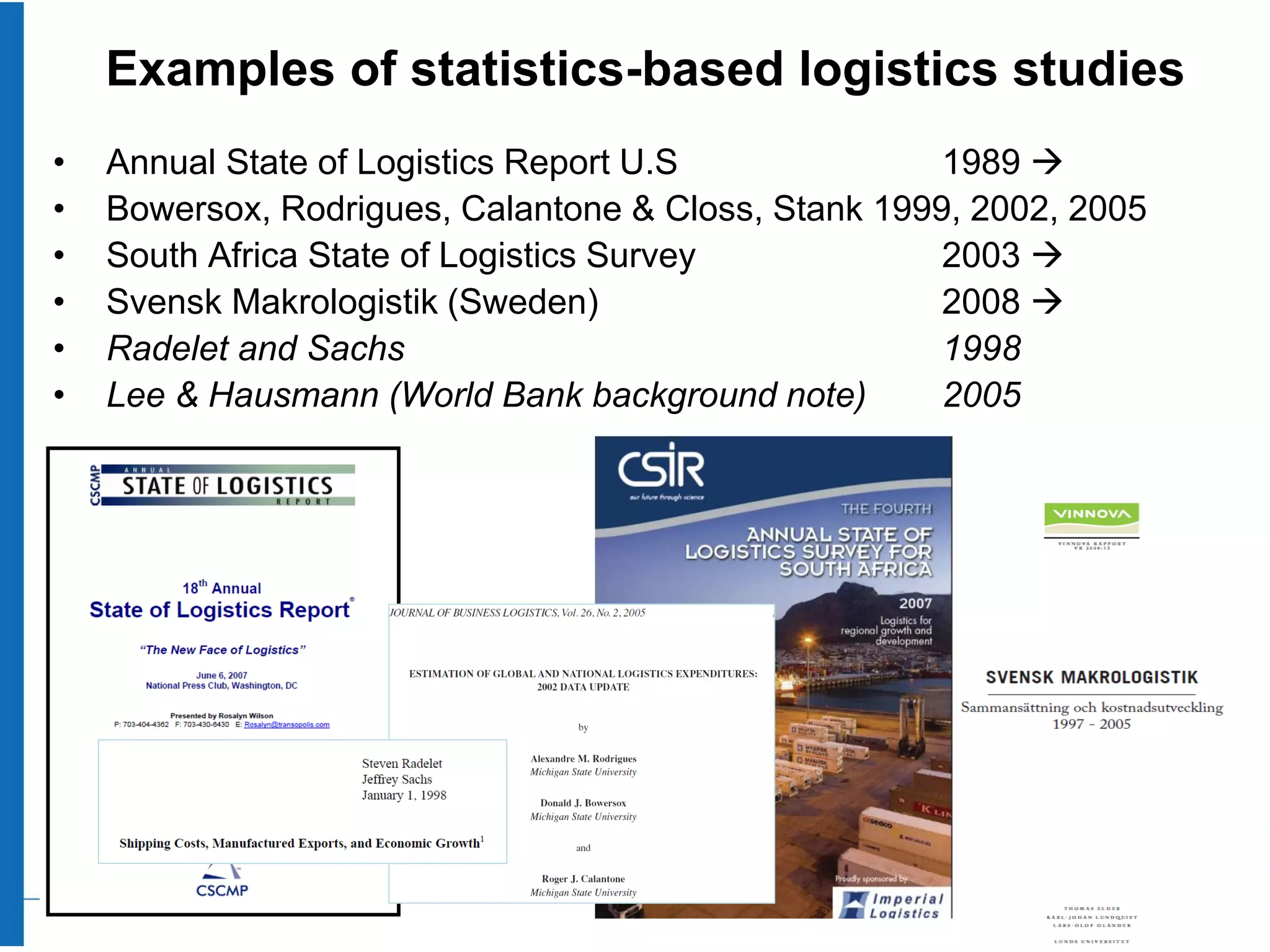 Examples of statistics-based logistics studies
•   Annual State of Logistics Report U.S              1989 
•   Bowersox, Rodrigues, Calantone & Closs, Stank 1999, 2002, 2005
•   South Africa State of Logistics Survey            2003 
•   Svensk Makrologistik (Sweden)                     2008 
•   Radelet and Sachs                                 1998
•   Lee & Hausmann (World Bank background note)       2005
 