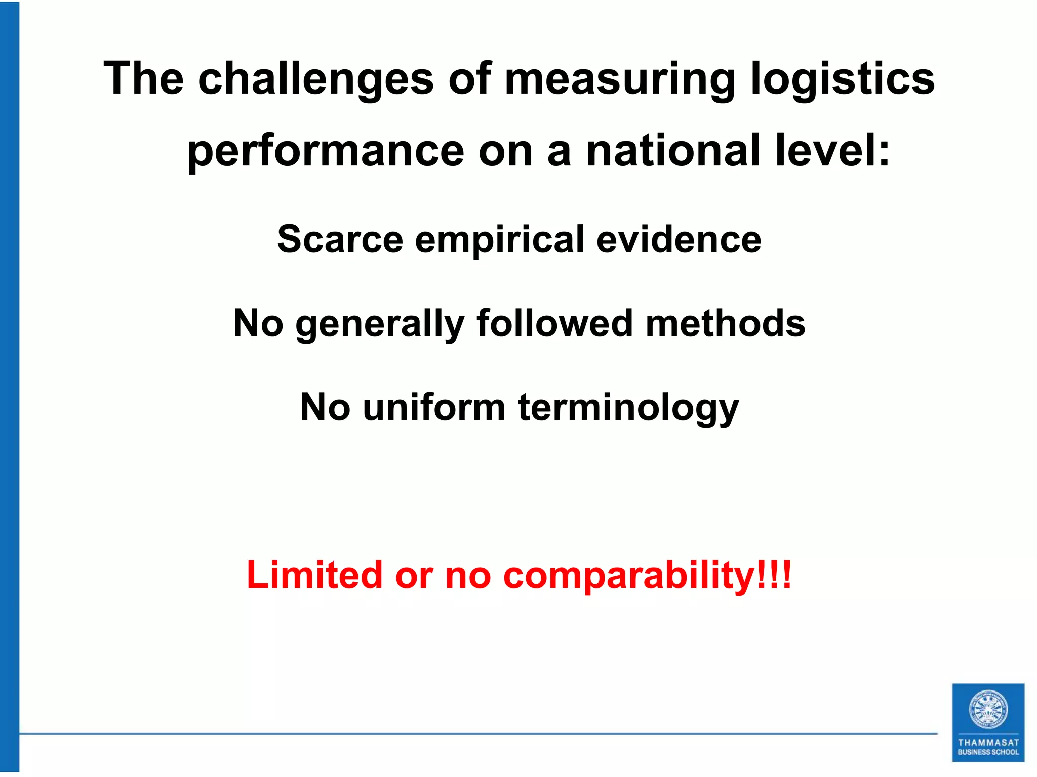 The challenges of measuring logistics
   performance on a national level:
       Scarce empirical evidence

     No generally followed methods

        No uniform terminology



      Limited or no comparability!!!
 