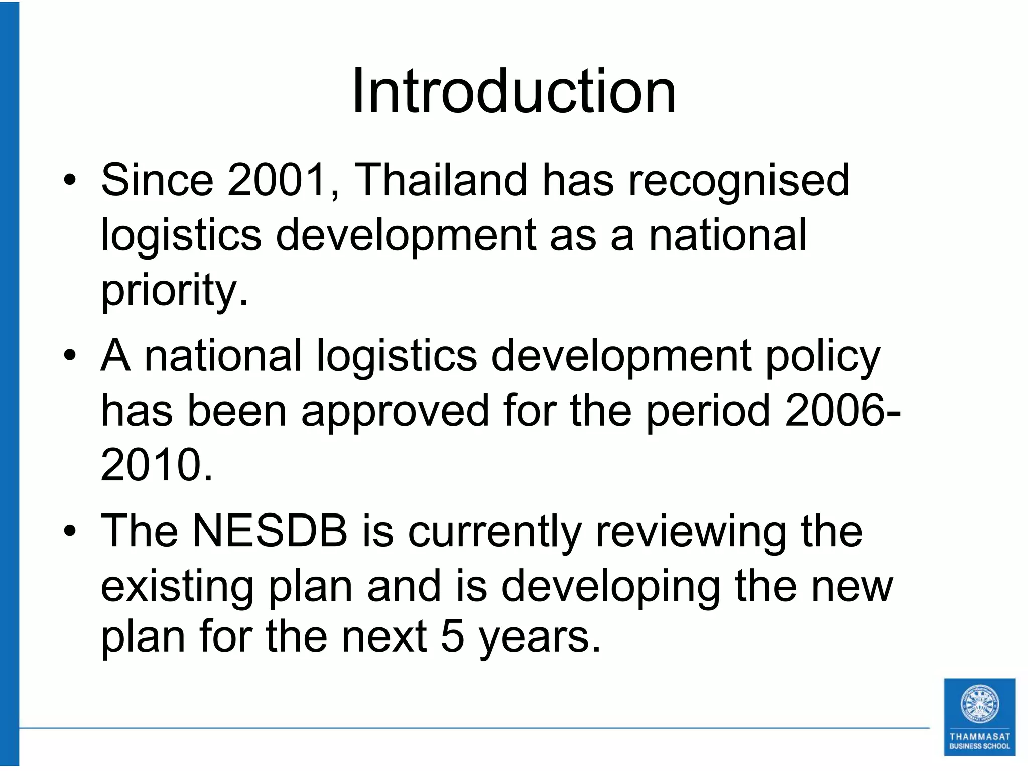 Introduction
• Since 2001, Thailand has recognised
  logistics development as a national
  priority.
• A national logistics development policy
  has been approved for the period 2006-
  2010.
• The NESDB is currently reviewing the
  existing plan and is developing the new
  plan for the next 5 years.
 