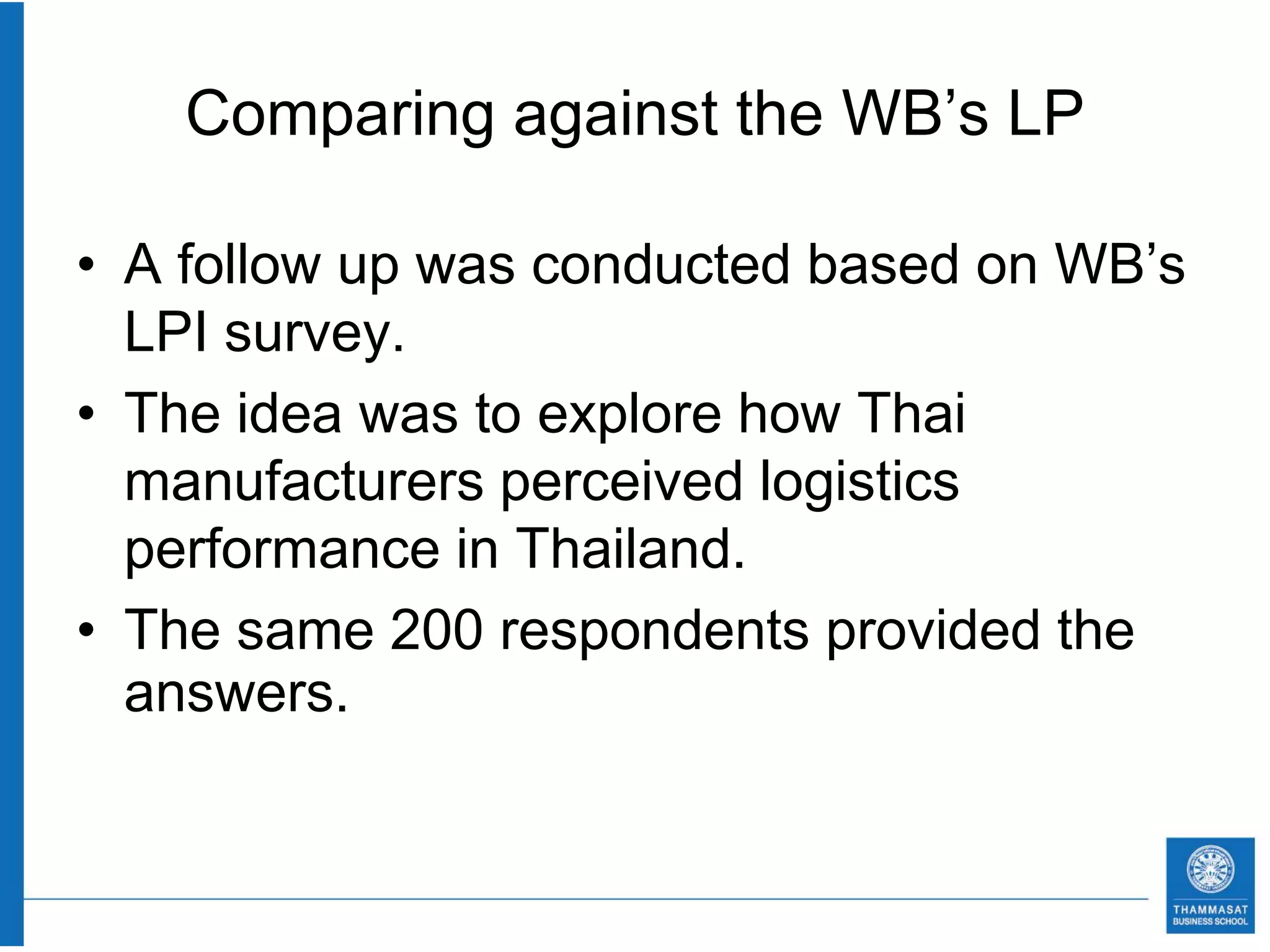 Comparing against the WB’s LP

• A follow up was conducted based on WB’s
  LPI survey.
• The idea was to explore how Thai
  manufacturers perceived logistics
  performance in Thailand.
• The same 200 respondents provided the
  answers.
 