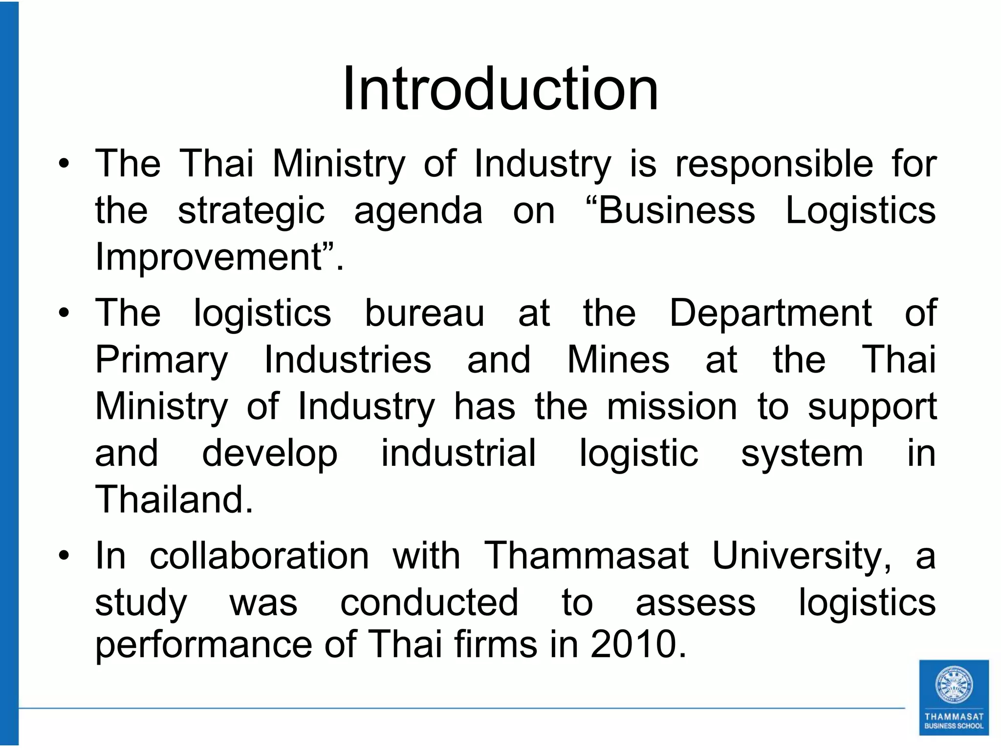 Introduction
• The Thai Ministry of Industry is responsible for
  the strategic agenda on “Business Logistics
  Improvement”.
• The logistics bureau at the Department of
  Primary Industries and Mines at the Thai
  Ministry of Industry has the mission to support
  and develop industrial logistic system in
  Thailand.
• In collaboration with Thammasat University, a
  study was conducted to assess logistics
  performance of Thai firms in 2010.
 