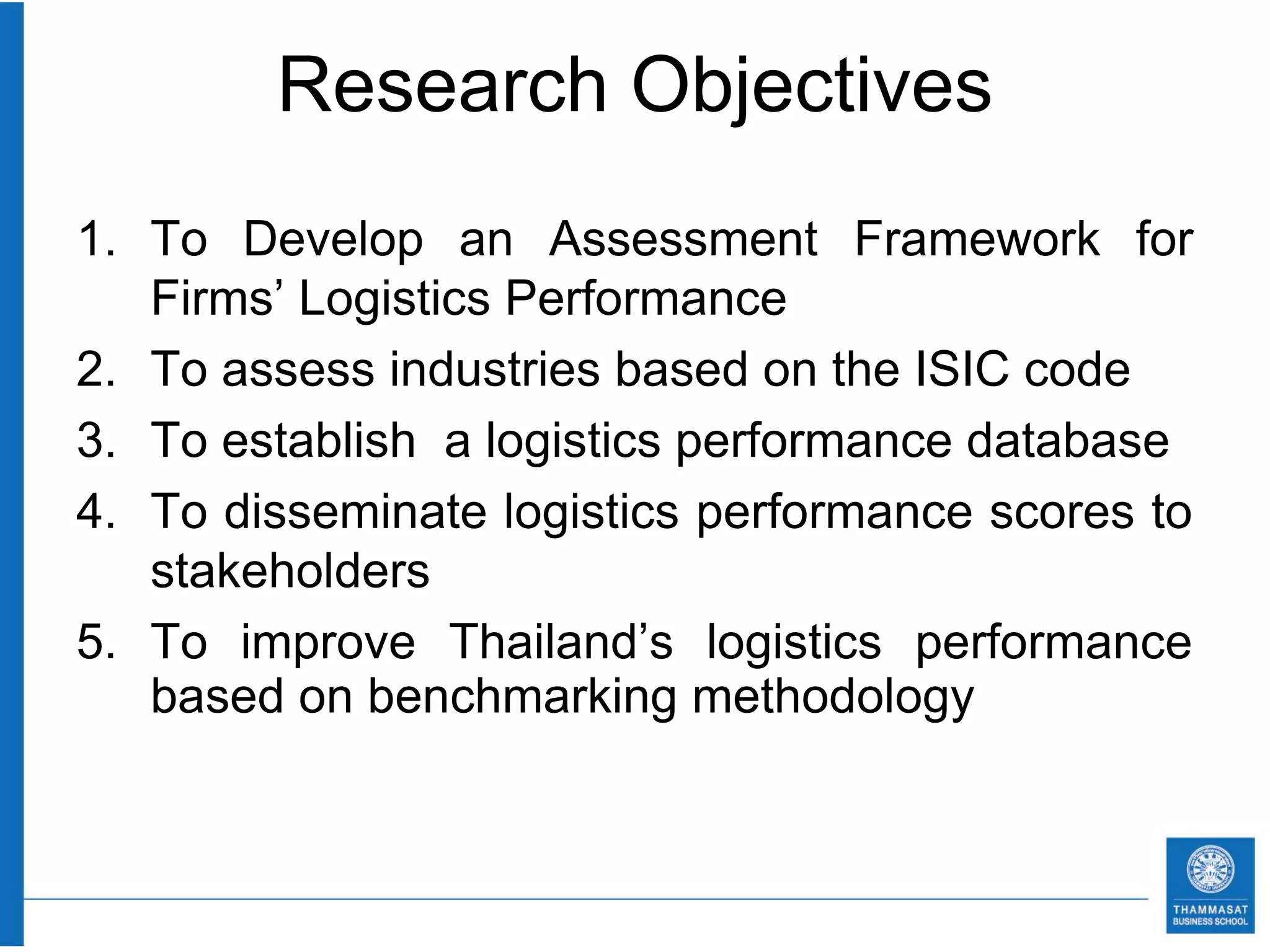 Research Objectives
1. To Develop an Assessment Framework for
   Firms’ Logistics Performance
2. To assess industries based on the ISIC code
3. To establish a logistics performance database
4. To disseminate logistics performance scores to
   stakeholders
5. To improve Thailand’s logistics performance
   based on benchmarking methodology
 
