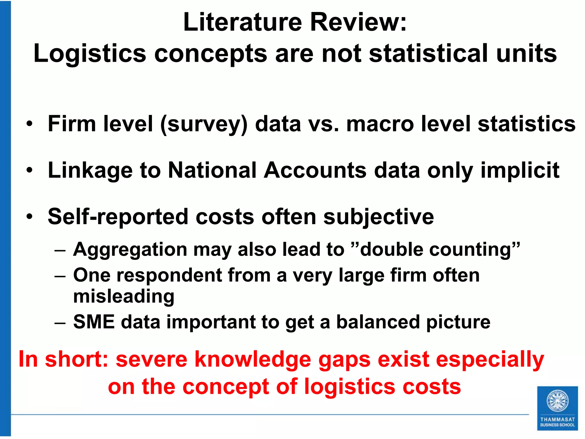 Literature Review:
 Logistics concepts are not statistical units

• Firm level (survey) data vs. macro level statistics

• Linkage to National Accounts data only implicit

• Self-reported costs often subjective
   – Aggregation may also lead to ”double counting”
   – One respondent from a very large firm often
     misleading
   – SME data important to get a balanced picture
In short: severe knowledge gaps exist especially
         on the concept of logistics costs
 