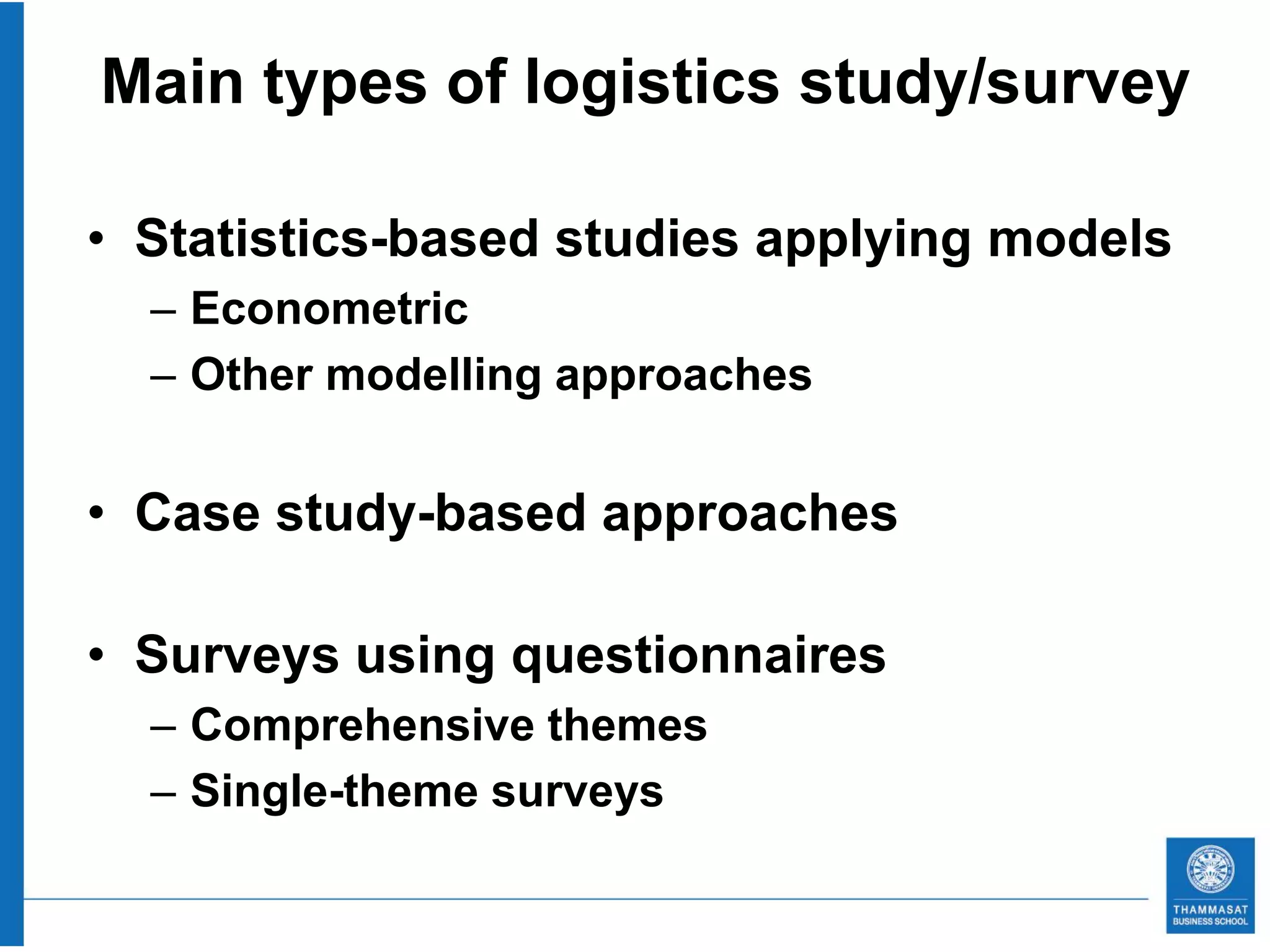Main types of logistics study/survey

• Statistics-based studies applying models
  – Econometric
  – Other modelling approaches


• Case study-based approaches

• Surveys using questionnaires
  – Comprehensive themes
  – Single-theme surveys
 