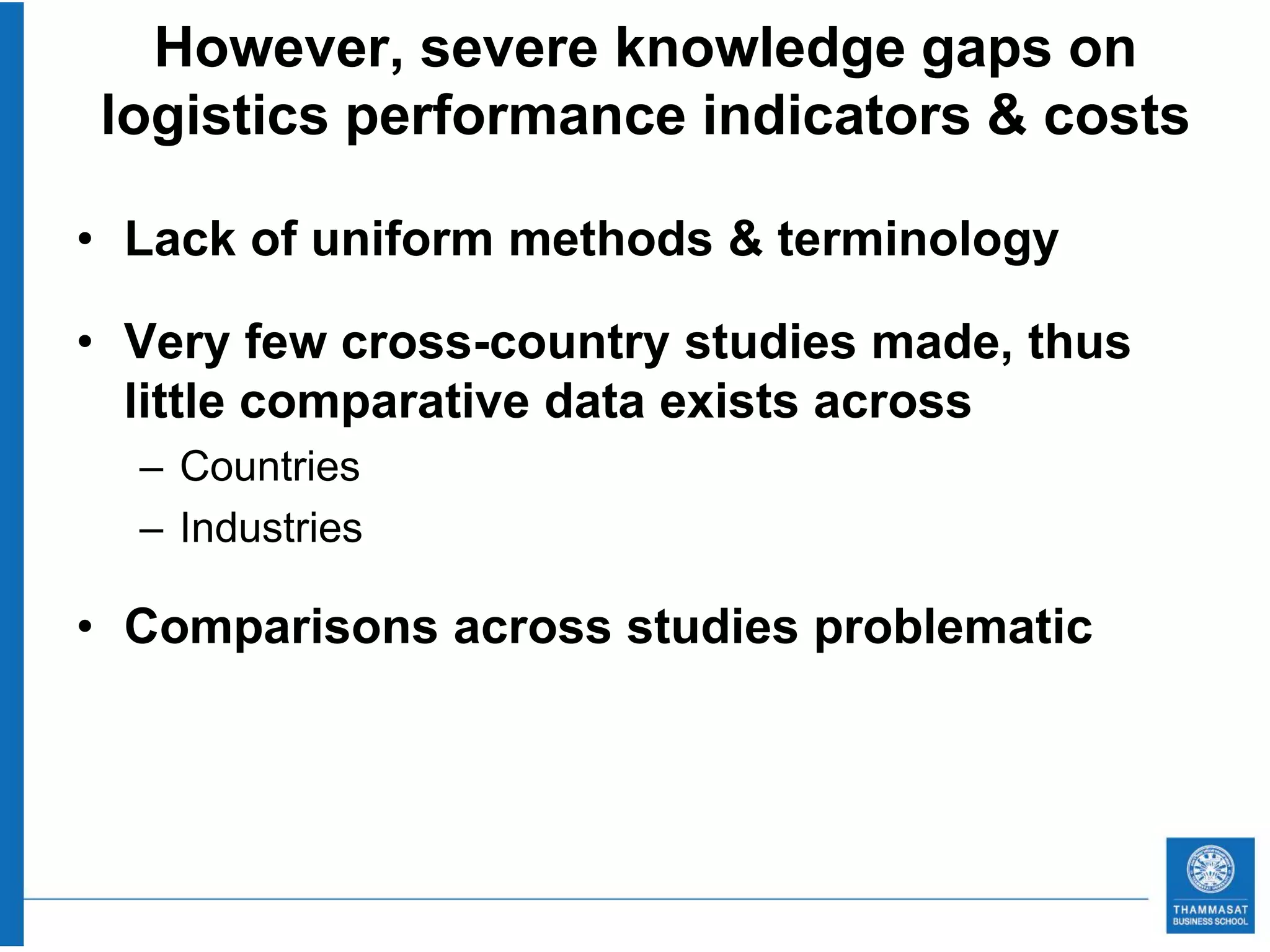 However, severe knowledge gaps on
logistics performance indicators & costs

• Lack of uniform methods & terminology

• Very few cross-country studies made, thus
  little comparative data exists across
  – Countries
  – Industries

• Comparisons across studies problematic
 