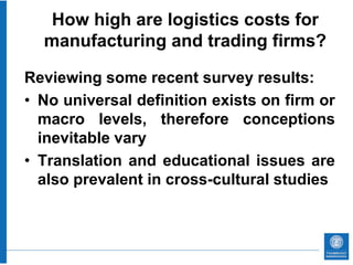 How high are logistics costs for
  manufacturing and trading firms?

Reviewing some recent survey results:
• No universal definition exists on firm or
  macro levels, therefore conceptions
  inevitable vary
• Translation and educational issues are
  also prevalent in cross-cultural studies
 
