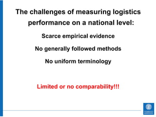 The challenges of measuring logistics
   performance on a national level:
       Scarce empirical evidence

     No generally followed methods

        No uniform terminology



      Limited or no comparability!!!
 