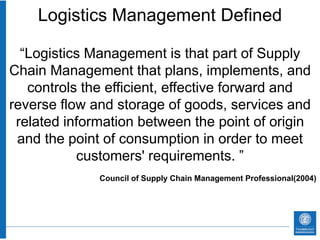 Logistics Management Defined

  “Logistics Management is that part of Supply
Chain Management that plans, implements, and
   controls the efficient, effective forward and
reverse flow and storage of goods, services and
 related information between the point of origin
 and the point of consumption in order to meet
           customers' requirements. ”
              Council of Supply Chain Management Professional(2004)
 