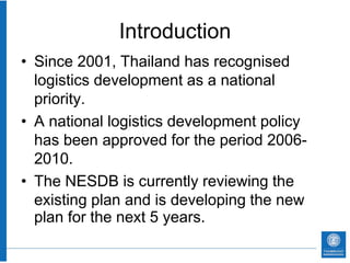 Introduction
• Since 2001, Thailand has recognised
  logistics development as a national
  priority.
• A national logistics development policy
  has been approved for the period 2006-
  2010.
• The NESDB is currently reviewing the
  existing plan and is developing the new
  plan for the next 5 years.
 