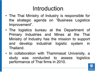 Introduction
• The Thai Ministry of Industry is responsible for
  the strategic agenda on “Business Logistics
  Improvement”.
• The logistics bureau at the Department of
  Primary Industries and Mines at the Thai
  Ministry of Industry has the mission to support
  and develop industrial logistic system in
  Thailand.
• In collaboration with Thammasat University, a
  study was conducted to assess logistics
  performance of Thai firms in 2010.
 