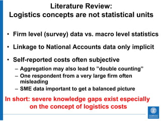 Literature Review:
 Logistics concepts are not statistical units

• Firm level (survey) data vs. macro level statistics

• Linkage to National Accounts data only implicit

• Self-reported costs often subjective
   – Aggregation may also lead to ”double counting”
   – One respondent from a very large firm often
     misleading
   – SME data important to get a balanced picture
In short: severe knowledge gaps exist especially
         on the concept of logistics costs
 
