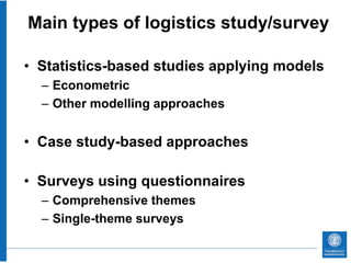 Main types of logistics study/survey

• Statistics-based studies applying models
  – Econometric
  – Other modelling approaches


• Case study-based approaches

• Surveys using questionnaires
  – Comprehensive themes
  – Single-theme surveys
 