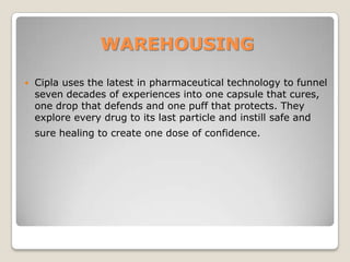 WAREHOUSING
 Cipla uses the latest in pharmaceutical technology to funnel
seven decades of experiences into one capsule that cures,
one drop that defends and one puff that protects. They
explore every drug to its last particle and instill safe and
sure healing to create one dose of confidence.
 