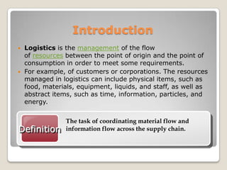 Introduction
 Logistics is the management of the flow
of resources between the point of origin and the point of
consumption in order to meet some requirements.
 For example, of customers or corporations. The resources
managed in logistics can include physical items, such as
food, materials, equipment, liquids, and staff, as well as
abstract items, such as time, information, particles, and
energy.
Definition
The task of coordinating material flow and
information flow across the supply chain.
 