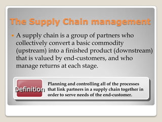 The Supply Chain management
 A supply chain is a group of partners who
collectively convert a basic commodity
(upstream) into a finished product (downstream)
that is valued by end-customers, and who
manage returns at each stage.
Definition
Planning and controlling all of the processes
that link partners in a supply chain together in
order to serve needs of the end-customer.
 