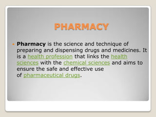 PHARMACY
 Pharmacy is the science and technique of
preparing and dispensing drugs and medicines. It
is a health profession that links the health
sciences with the chemical sciences and aims to
ensure the safe and effective use
of pharmaceutical drugs.
 