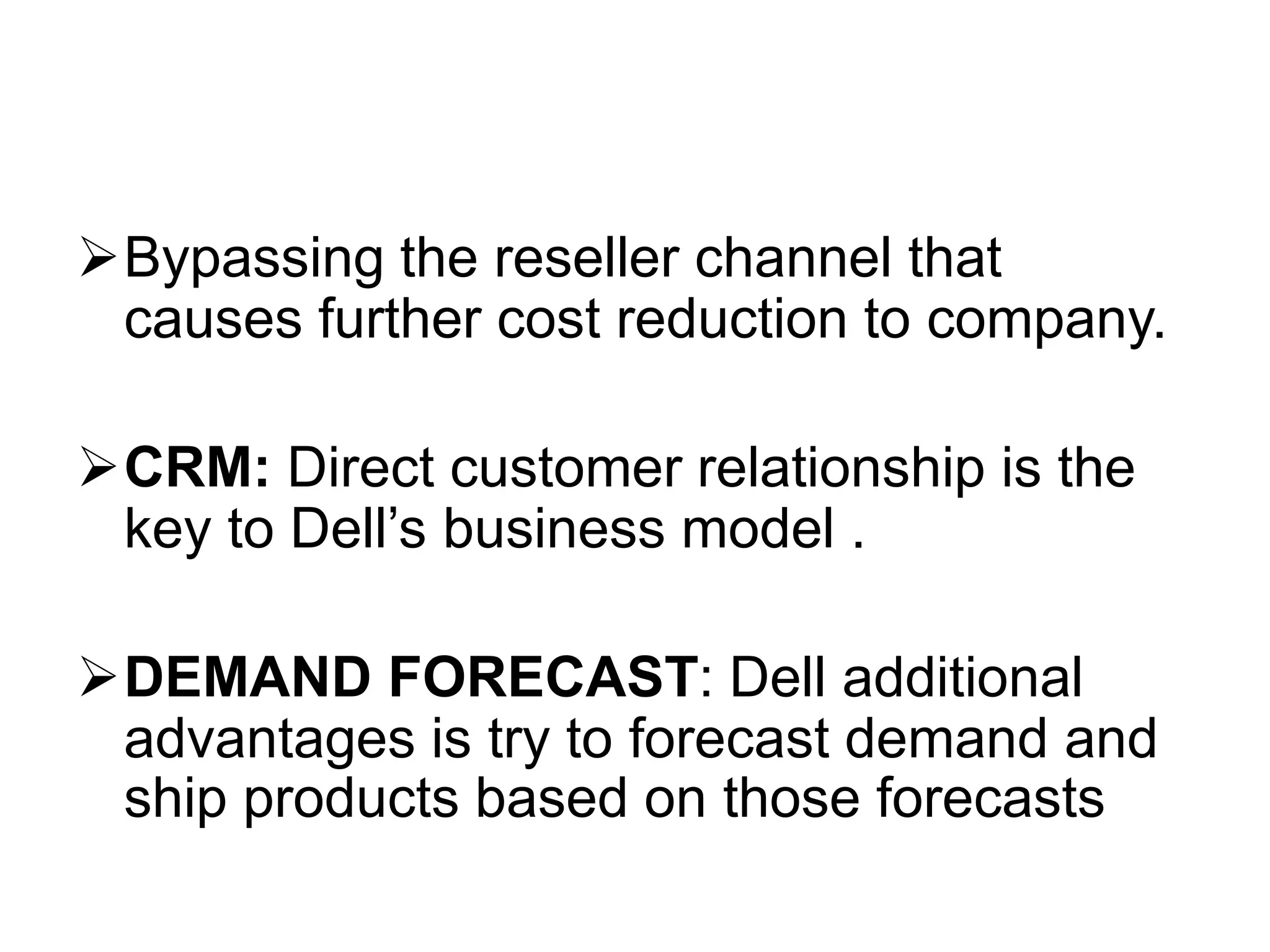 Bypassing the reseller channel that
causes further cost reduction to company.
CRM: Direct customer relationship is the
key to Dell’s business model .
DEMAND FORECAST: Dell additional
advantages is try to forecast demand and
ship products based on those forecasts
 