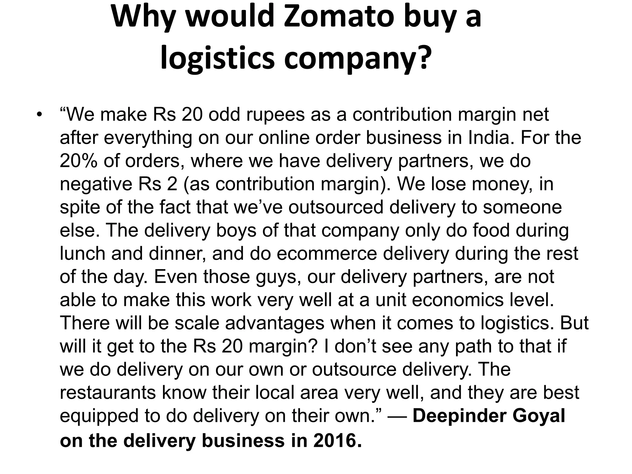 Why would Zomato buy a
logistics company?
• “We make Rs 20 odd rupees as a contribution margin net
after everything on our online order business in India. For the
20% of orders, where we have delivery partners, we do
negative Rs 2 (as contribution margin). We lose money, in
spite of the fact that we’ve outsourced delivery to someone
else. The delivery boys of that company only do food during
lunch and dinner, and do ecommerce delivery during the rest
of the day. Even those guys, our delivery partners, are not
able to make this work very well at a unit economics level.
There will be scale advantages when it comes to logistics. But
will it get to the Rs 20 margin? I don’t see any path to that if
we do delivery on our own or outsource delivery. The
restaurants know their local area very well, and they are best
equipped to do delivery on their own.” — Deepinder Goyal
on the delivery business in 2016.
 