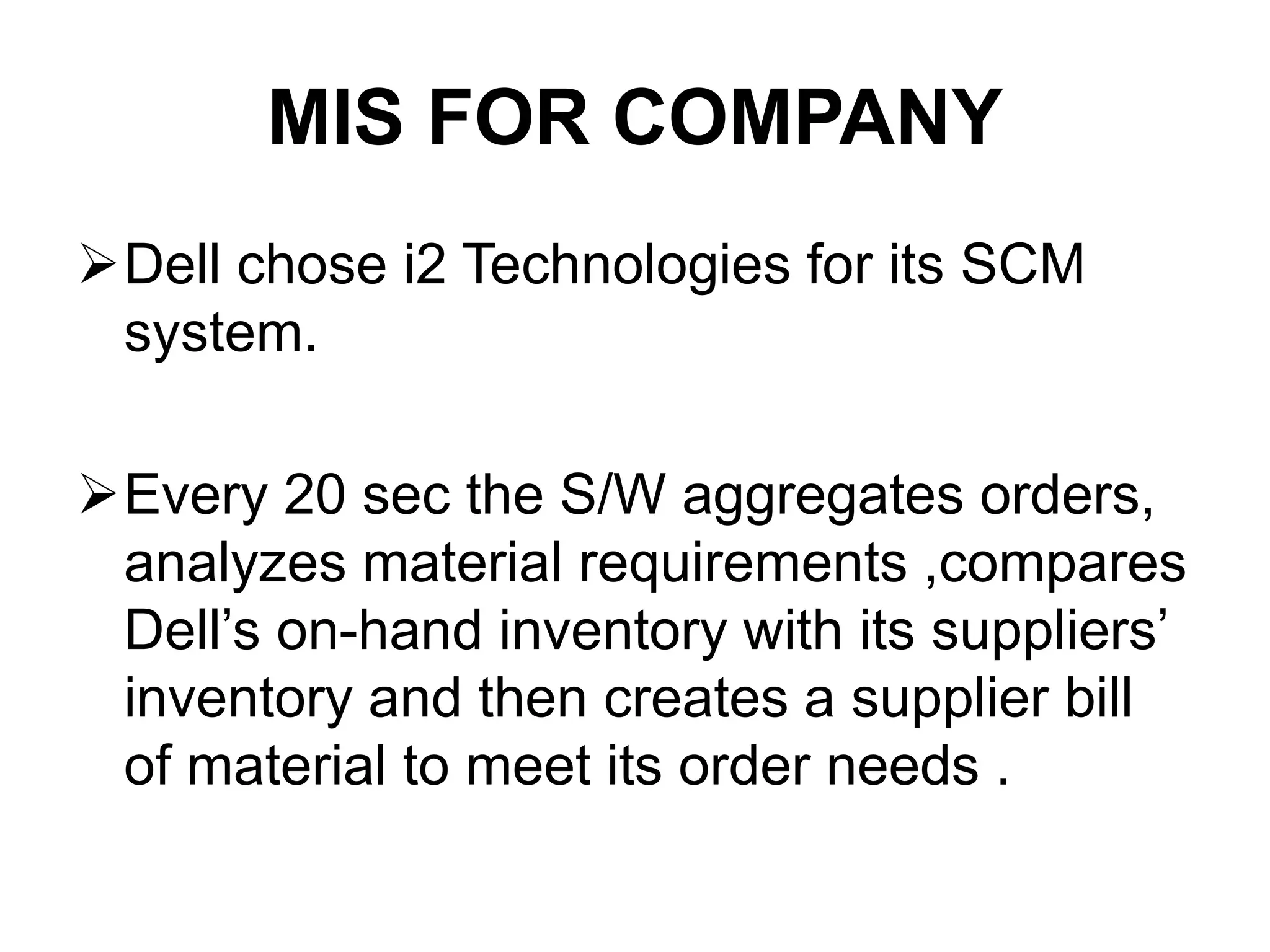 MIS FOR COMPANY
Dell chose i2 Technologies for its SCM
system.
Every 20 sec the S/W aggregates orders,
analyzes material requirements ,compares
Dell’s on-hand inventory with its suppliers’
inventory and then creates a supplier bill
of material to meet its order needs .
 