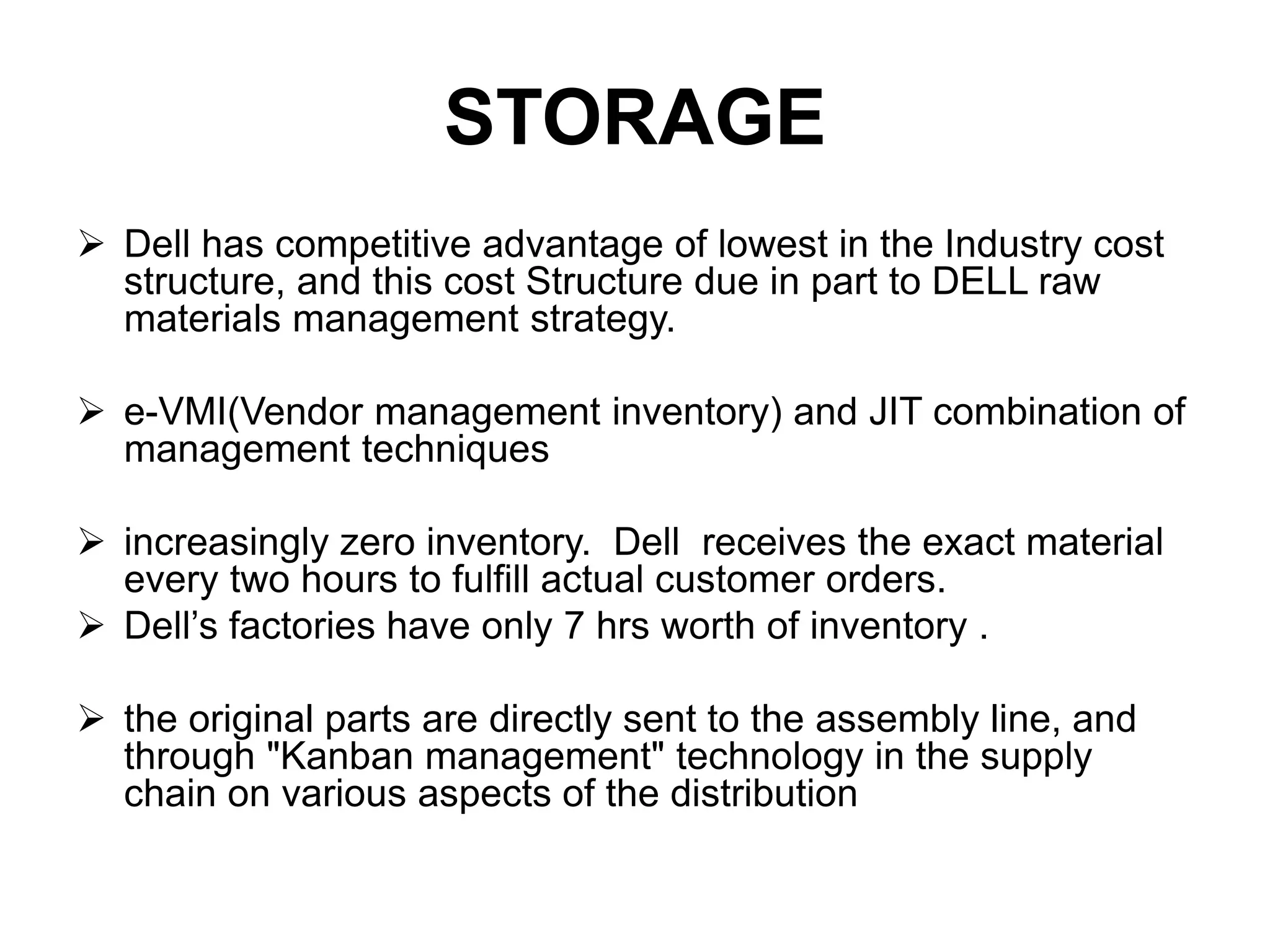 STORAGE
 Dell has competitive advantage of lowest in the Industry cost
structure, and this cost Structure due in part to DELL raw
materials management strategy.
 e-VMI(Vendor management inventory) and JIT combination of
management techniques
 increasingly zero inventory. Dell receives the exact material
every two hours to fulfill actual customer orders.
 Dell’s factories have only 7 hrs worth of inventory .
 the original parts are directly sent to the assembly line, and
through "Kanban management" technology in the supply
chain on various aspects of the distribution
 