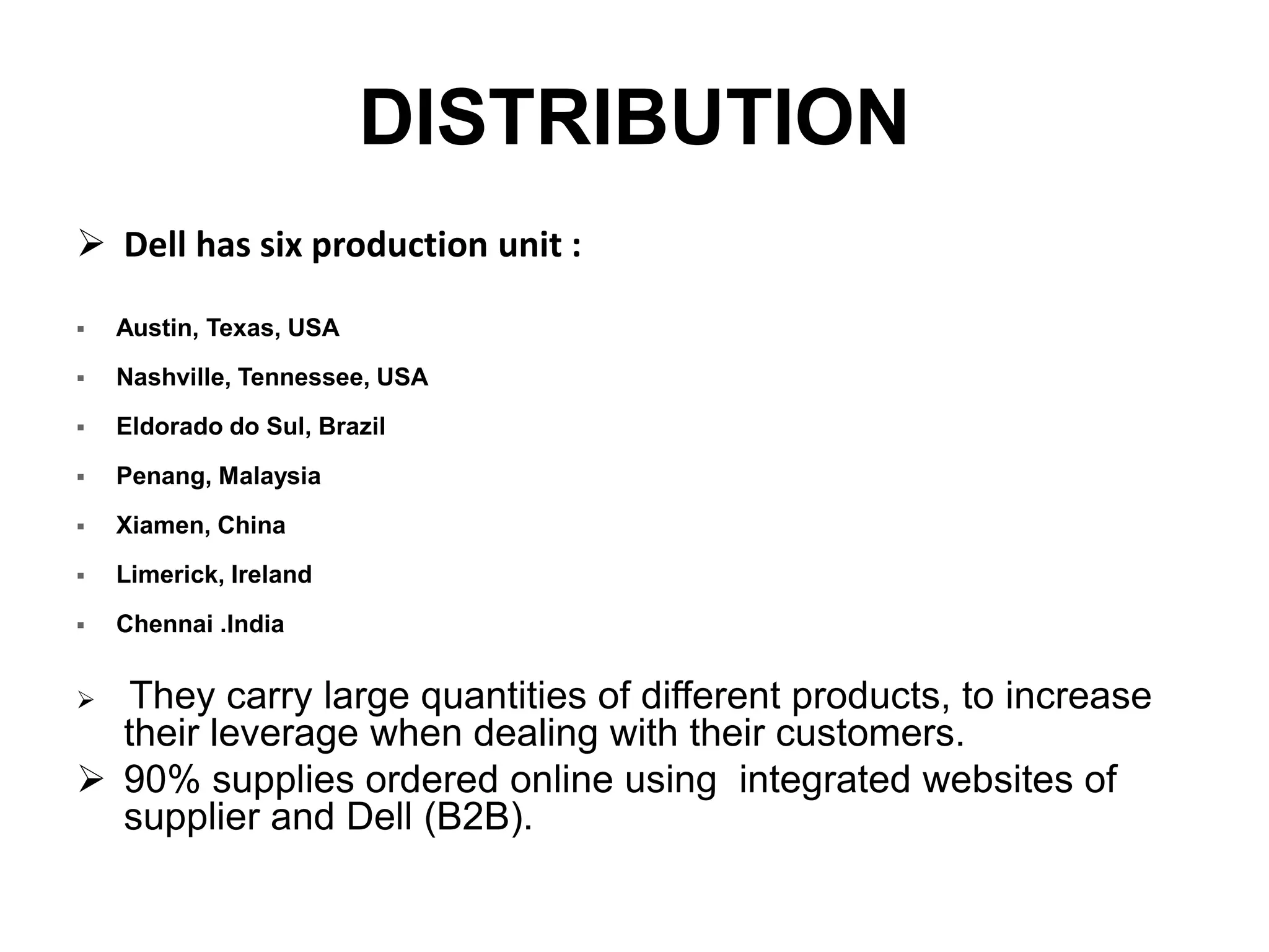 DISTRIBUTION
 Dell has six production unit :
 Austin, Texas, USA
 Nashville, Tennessee, USA
 Eldorado do Sul, Brazil
 Penang, Malaysia
 Xiamen, China
 Limerick, Ireland
 Chennai .India
 They carry large quantities of different products, to increase
their leverage when dealing with their customers.
 90% supplies ordered online using integrated websites of
supplier and Dell (B2B).
 