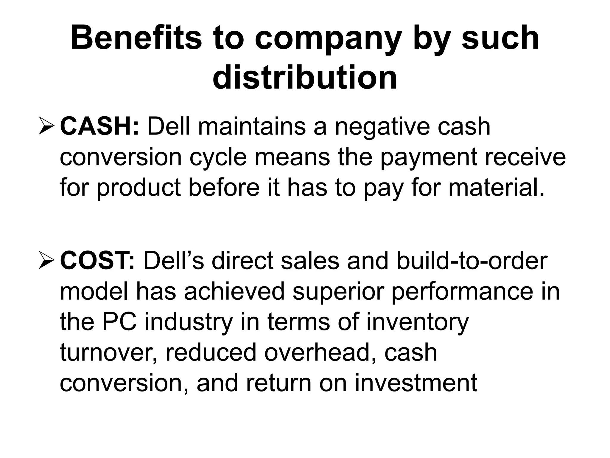 Benefits to company by such
distribution
CASH: Dell maintains a negative cash
conversion cycle means the payment receive
for product before it has to pay for material.
COST: Dell’s direct sales and build-to-order
model has achieved superior performance in
the PC industry in terms of inventory
turnover, reduced overhead, cash
conversion, and return on investment
 