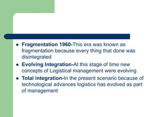  Fragmentation 1960-This era was known as
fragmentation because every thing that done was
disintegrated
 Evolving Integration-At this stage of time new
concepts of Logistical management were evolving
 Total integration-In the present scenario because of
technological advances logistics has evolved as part
of management
 
