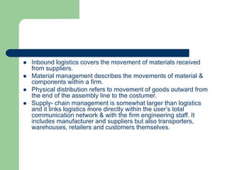  Inbound logistics covers the movement of materials received
from suppliers.
 Material management describes the movements of material &
components within a firm.
 Physical distribution refers to movement of goods outward from
the end of the assembly line to the costumer.
 Supply- chain management is somewhat larger than logistics
and it links logistics more directly within the user’s total
communication network & with the firm engineering staff. It
includes manufacturer and suppliers but also transporters,
warehouses, retailers and customers themselves.
 