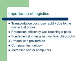 Importance of logistics
 Transportation cost rose rapidly due to the
rise in fuel prices
 Production efficiency was reaching a peak
 Fundamental change in inventory philosophy
 Product line proliferated
 Computer technology
 Increased use or computers
 