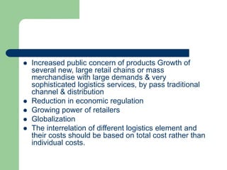  Increased public concern of products Growth of
several new, large retail chains or mass
merchandise with large demands & very
sophisticated logistics services, by pass traditional
channel & distribution
 Reduction in economic regulation
 Growing power of retailers
 Globalization
 The interrelation of different logistics element and
their costs should be based on total cost rather than
individual costs.
 