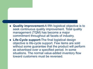 Quality improvement-A fifth logistical objective is to
seek continuous quality improvement. Total quality
management (TQM) has become a major
commitment throughout all facets of industry.
 Life-Cycle support-The final logistical design
objective is life-cycle support. Few items are sold
without some guarantee that the product will perform
as advertised over a specified period. In some
situations. The normal value-added inventory flow
toward customers must be reversed.
 